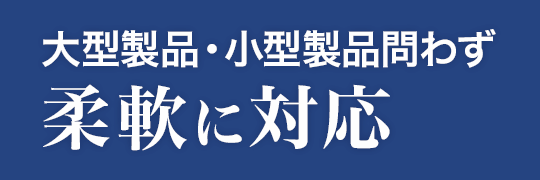 大型製品・小型製品問わず柔軟に対応